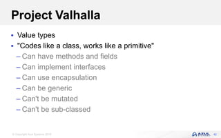 © Copyright Azul Systems 2018
Project Valhalla
 Value types
 "Codes like a class, works like a primitive"
– Can have methods and fields
– Can implement interfaces
– Can use encapsulation
– Can be generic
– Can't be mutated
– Can't be sub-classed
42
 