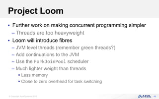 © Copyright Azul Systems 2018
Project Loom
 Further work on making concurrent programming simpler
– Threads are too heavyweight
 Loom will introduce fibres
– JVM level threads (remember green threads?)
– Add continuations to the JVM
– Use the ForkJoinPool scheduler
– Much lighter weight than threads
 Less memory
 Close to zero overhead for task switching
43
 