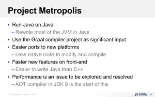 © Copyright Azul Systems 2018
Project Metropolis
 Run Java on Java
– Rewrite most of the JVM in Java
 Use the Graal compiler project as significant input
 Easier ports to new platforms
– Less native code to modify and compile
 Faster new features on front-end
– Easier to write Java than C++
 Performance is an issue to be explored and resolved
– AOT compiler in JDK 9 is the start of this
44
 