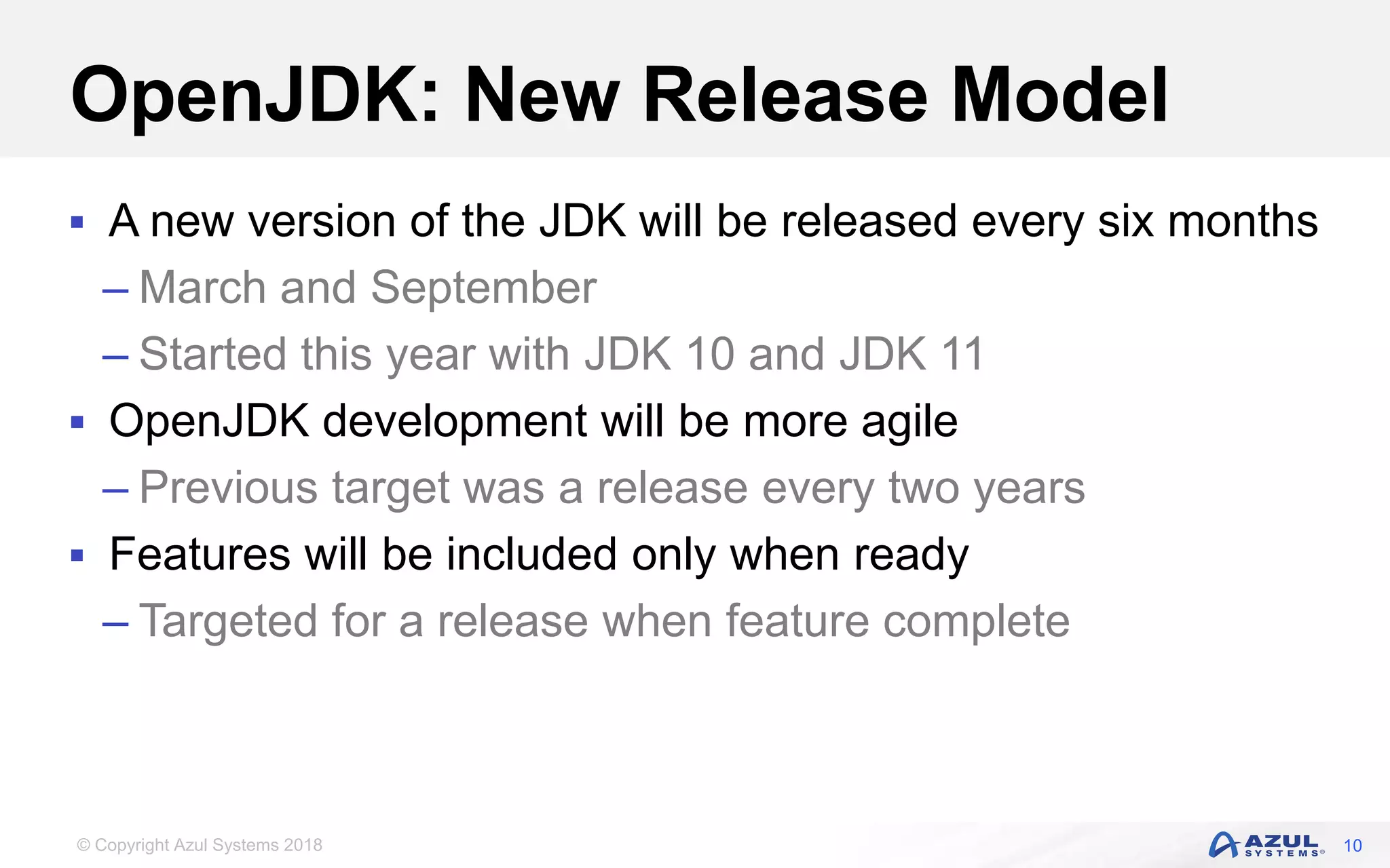 © Copyright Azul Systems 2018
OpenJDK: New Release Model
 A new version of the JDK will be released every six months
– March and September
– Started this year with JDK 10 and JDK 11
 OpenJDK development will be more agile
– Previous target was a release every two years
 Features will be included only when ready
– Targeted for a release when feature complete
10
 