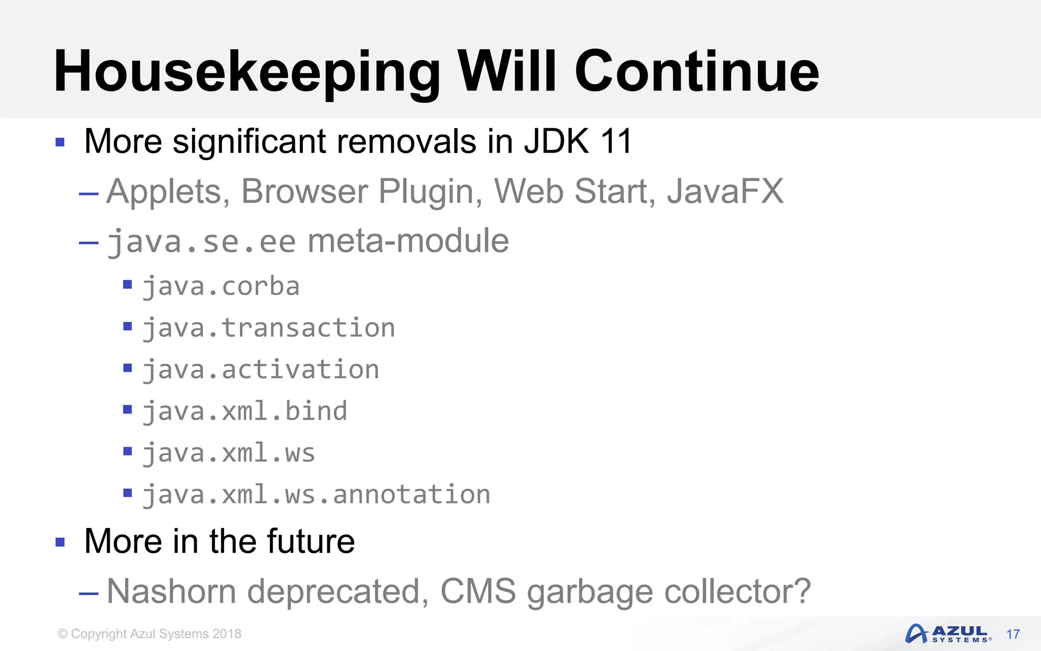© Copyright Azul Systems 2018
Housekeeping Will Continue
 More significant removals in JDK 11
– Applets, Browser Plugin, Web Start, JavaFX
– java.se.ee meta-module
 java.corba
 java.transaction
 java.activation
 java.xml.bind
 java.xml.ws
 java.xml.ws.annotation
 More in the future
– Nashorn deprecated, CMS garbage collector?
17
 