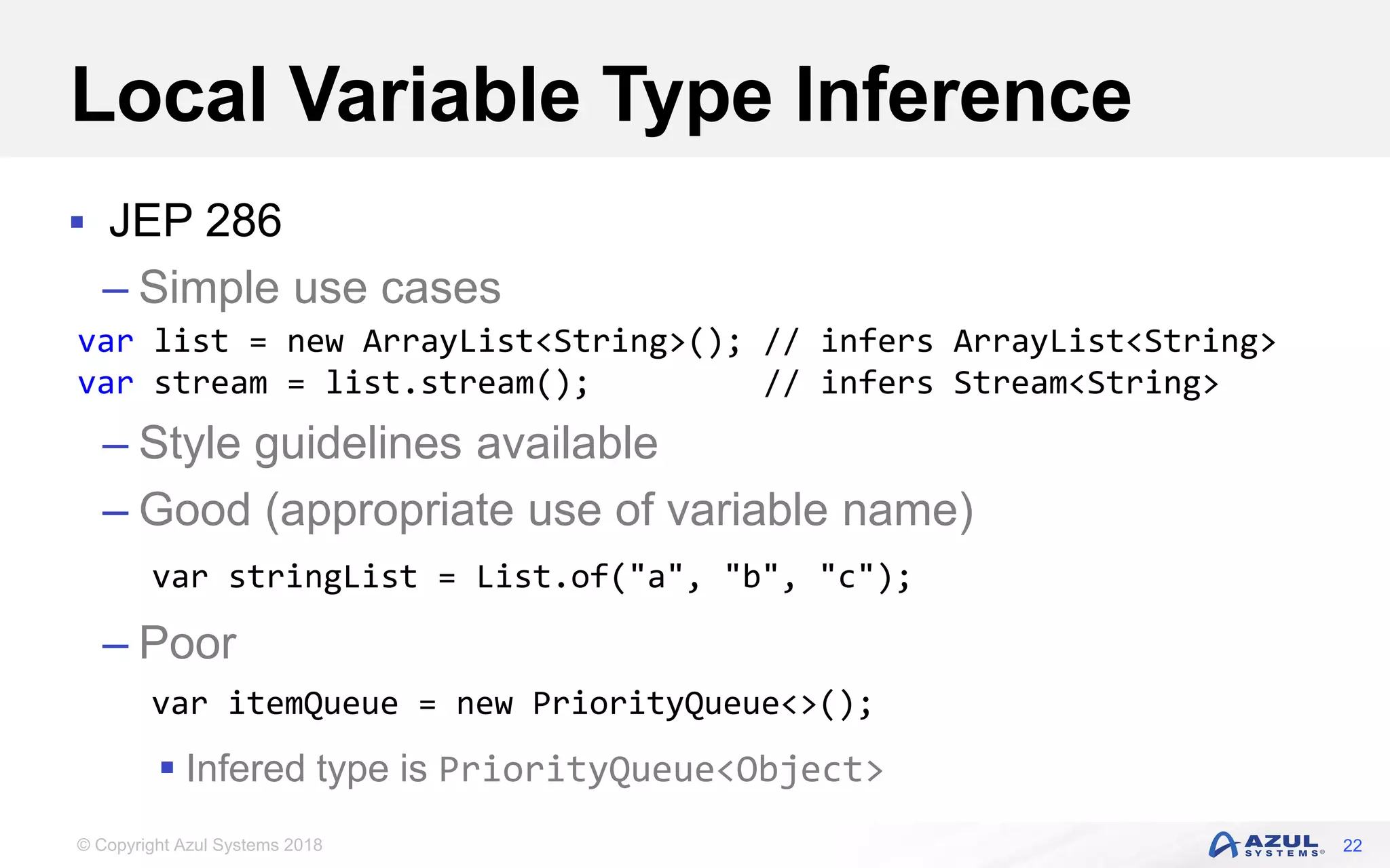 © Copyright Azul Systems 2018
Local Variable Type Inference
 JEP 286
– Simple use cases
– Style guidelines available
– Good (appropriate use of variable name)
– Poor
 Infered type is PriorityQueue<Object>
22
var list = new ArrayList<String>(); // infers ArrayList<String>
var stream = list.stream(); // infers Stream<String>
var stringList = List.of("a", "b", "c");
var itemQueue = new PriorityQueue<>();
 