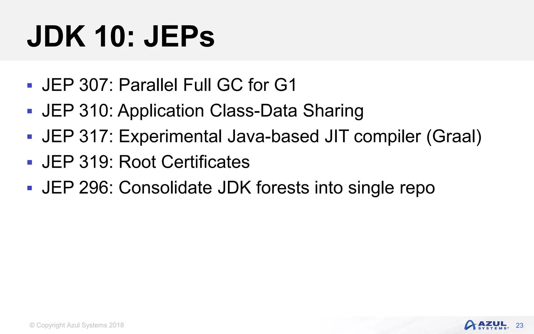 © Copyright Azul Systems 2018
JDK 10: JEPs
 JEP 307: Parallel Full GC for G1
 JEP 310: Application Class-Data Sharing
 JEP 317: Experimental Java-based JIT compiler (Graal)
 JEP 319: Root Certificates
 JEP 296: Consolidate JDK forests into single repo
23
 