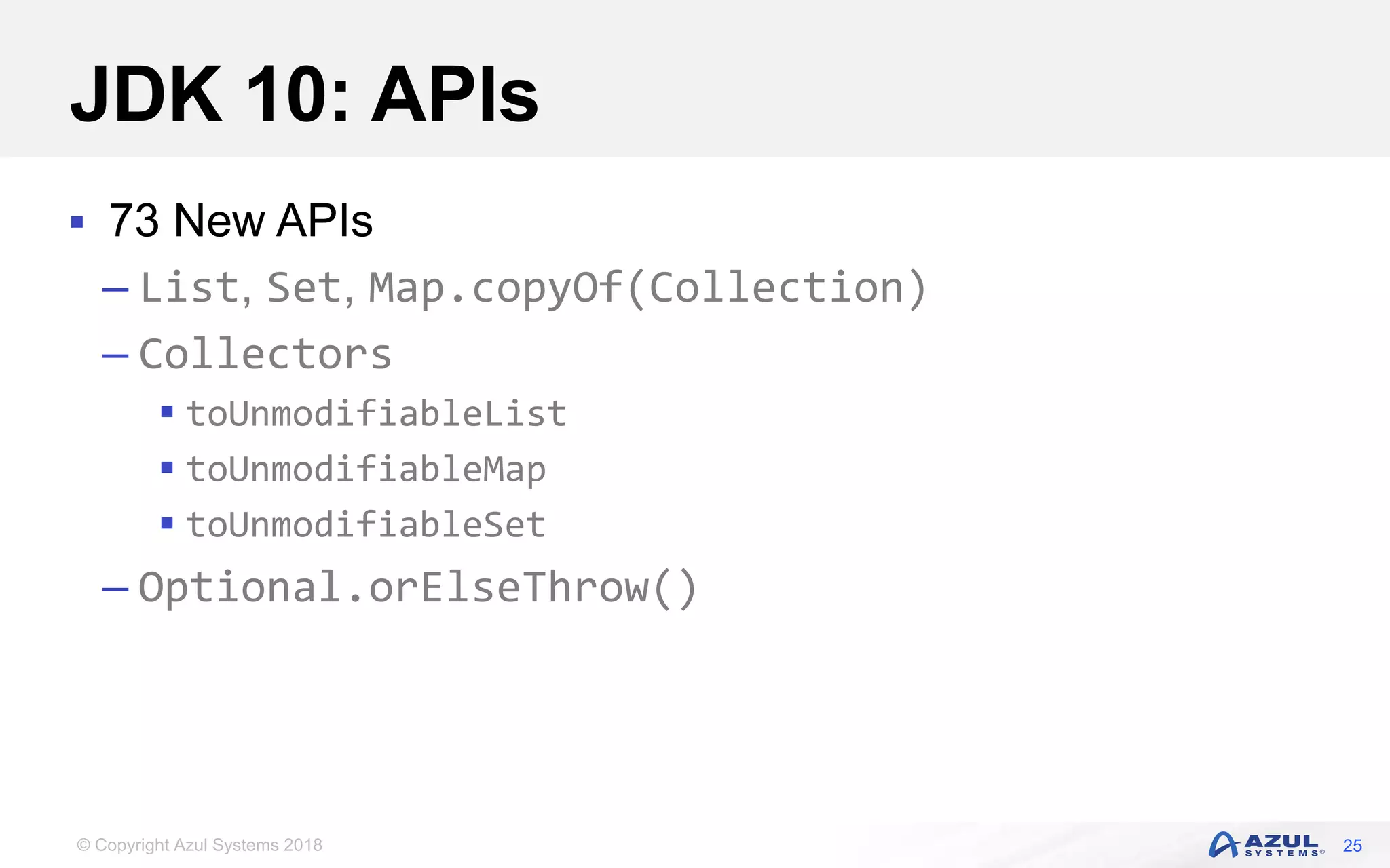 © Copyright Azul Systems 2018
JDK 10: APIs
 73 New APIs
– List, Set, Map.copyOf(Collection)
– Collectors
 toUnmodifiableList
 toUnmodifiableMap
 toUnmodifiableSet
– Optional.orElseThrow()
25
 