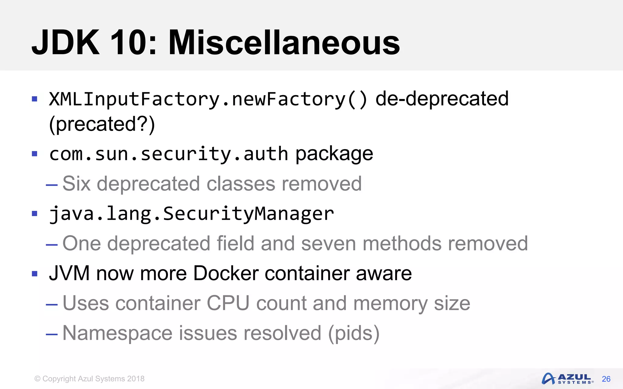 © Copyright Azul Systems 2018
JDK 10: Miscellaneous
 XMLInputFactory.newFactory() de-deprecated
(precated?)
 com.sun.security.auth package
– Six deprecated classes removed
 java.lang.SecurityManager
– One deprecated field and seven methods removed
 JVM now more Docker container aware
– Uses container CPU count and memory size
– Namespace issues resolved (pids)
26
 