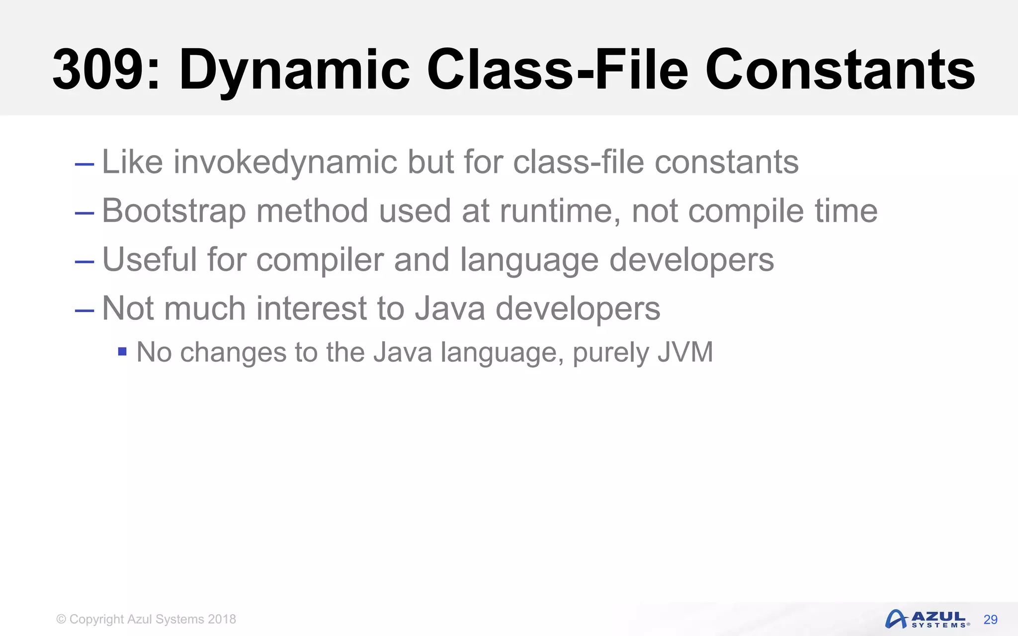 © Copyright Azul Systems 2018
309: Dynamic Class-File Constants
– Like invokedynamic but for class-file constants
– Bootstrap method used at runtime, not compile time
– Useful for compiler and language developers
– Not much interest to Java developers
 No changes to the Java language, purely JVM
29
 