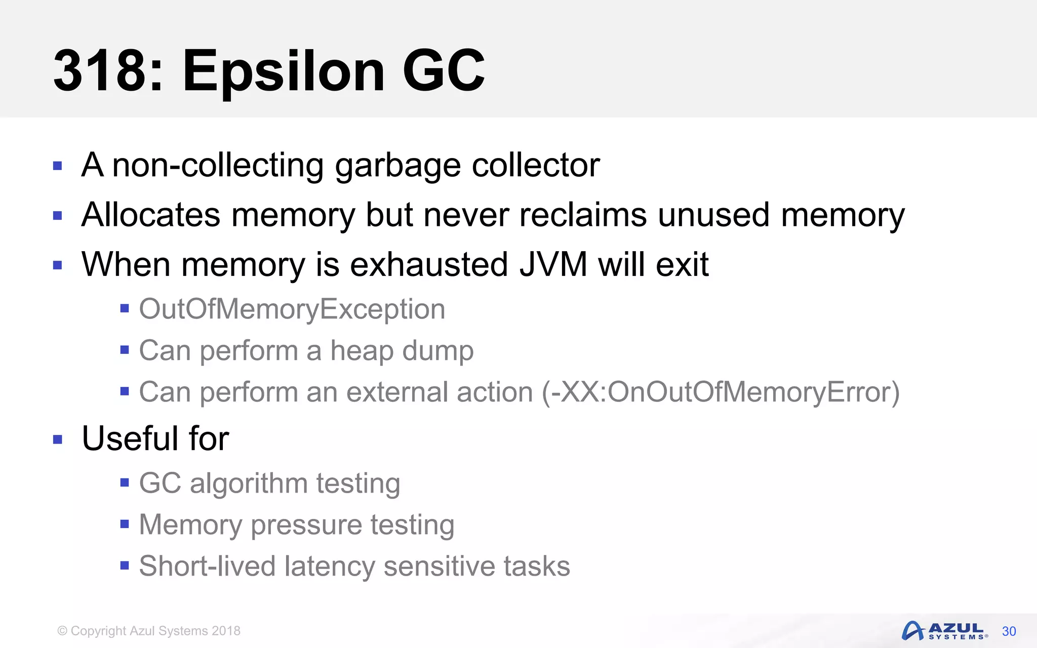 © Copyright Azul Systems 2018
318: Epsilon GC
 A non-collecting garbage collector
 Allocates memory but never reclaims unused memory
 When memory is exhausted JVM will exit
 OutOfMemoryException
 Can perform a heap dump
 Can perform an external action (-XX:OnOutOfMemoryError)
 Useful for
 GC algorithm testing
 Memory pressure testing
 Short-lived latency sensitive tasks
30
 