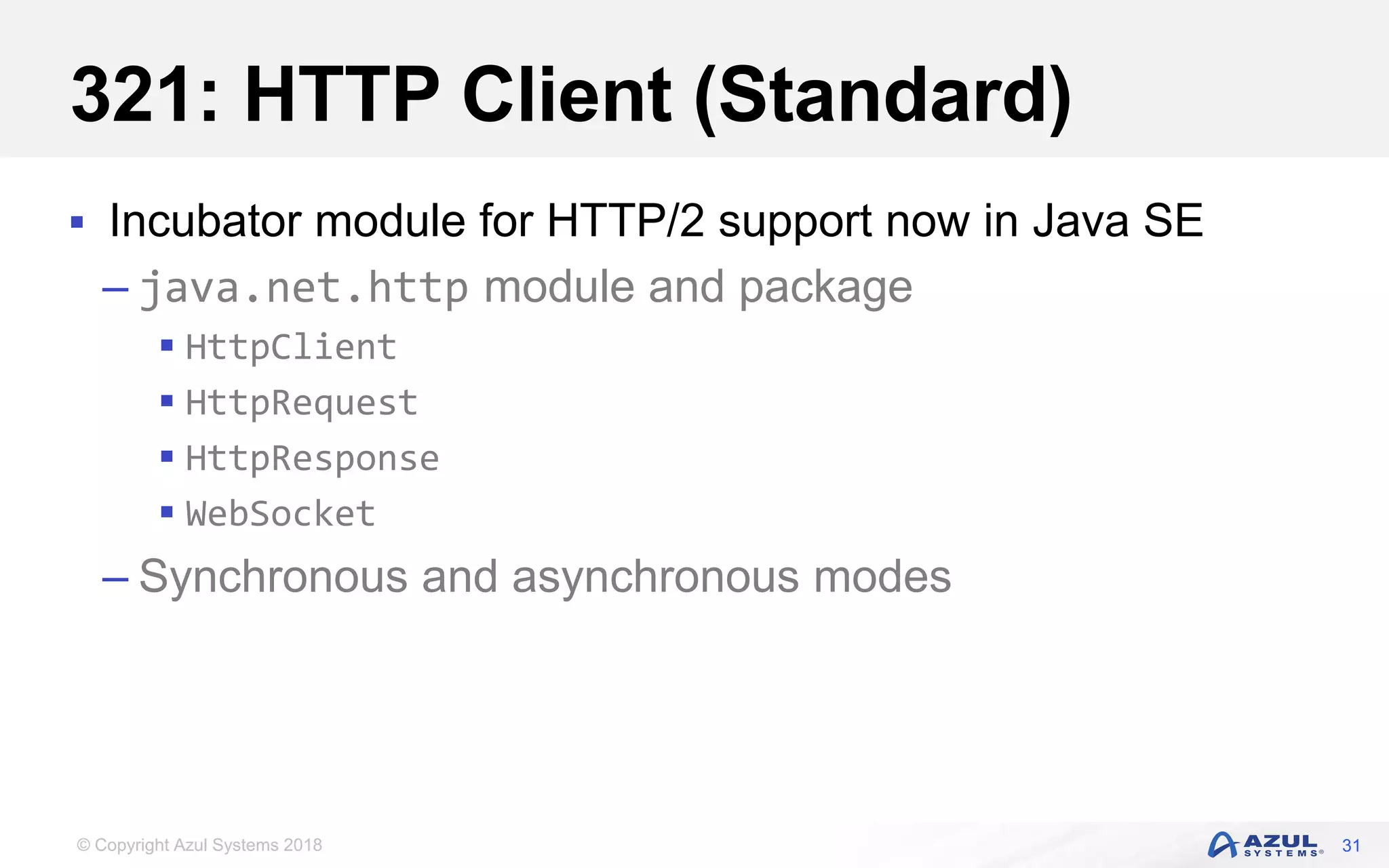 © Copyright Azul Systems 2018
321: HTTP Client (Standard)
 Incubator module for HTTP/2 support now in Java SE
– java.net.http module and package
 HttpClient
 HttpRequest
 HttpResponse
 WebSocket
– Synchronous and asynchronous modes
31
 