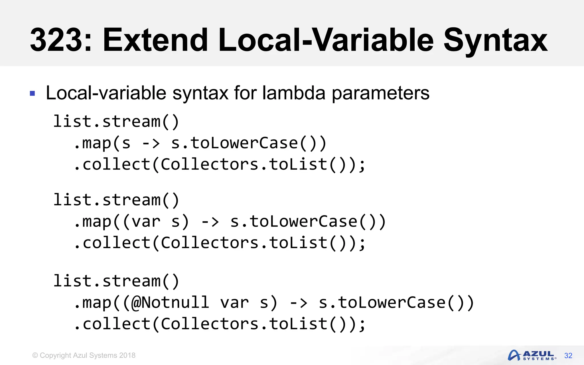 © Copyright Azul Systems 2018
323: Extend Local-Variable Syntax
 Local-variable syntax for lambda parameters
32
list.stream()
.map(s -> s.toLowerCase())
.collect(Collectors.toList());
list.stream()
.map((var s) -> s.toLowerCase())
.collect(Collectors.toList());
list.stream()
.map((@Notnull var s) -> s.toLowerCase())
.collect(Collectors.toList());
 