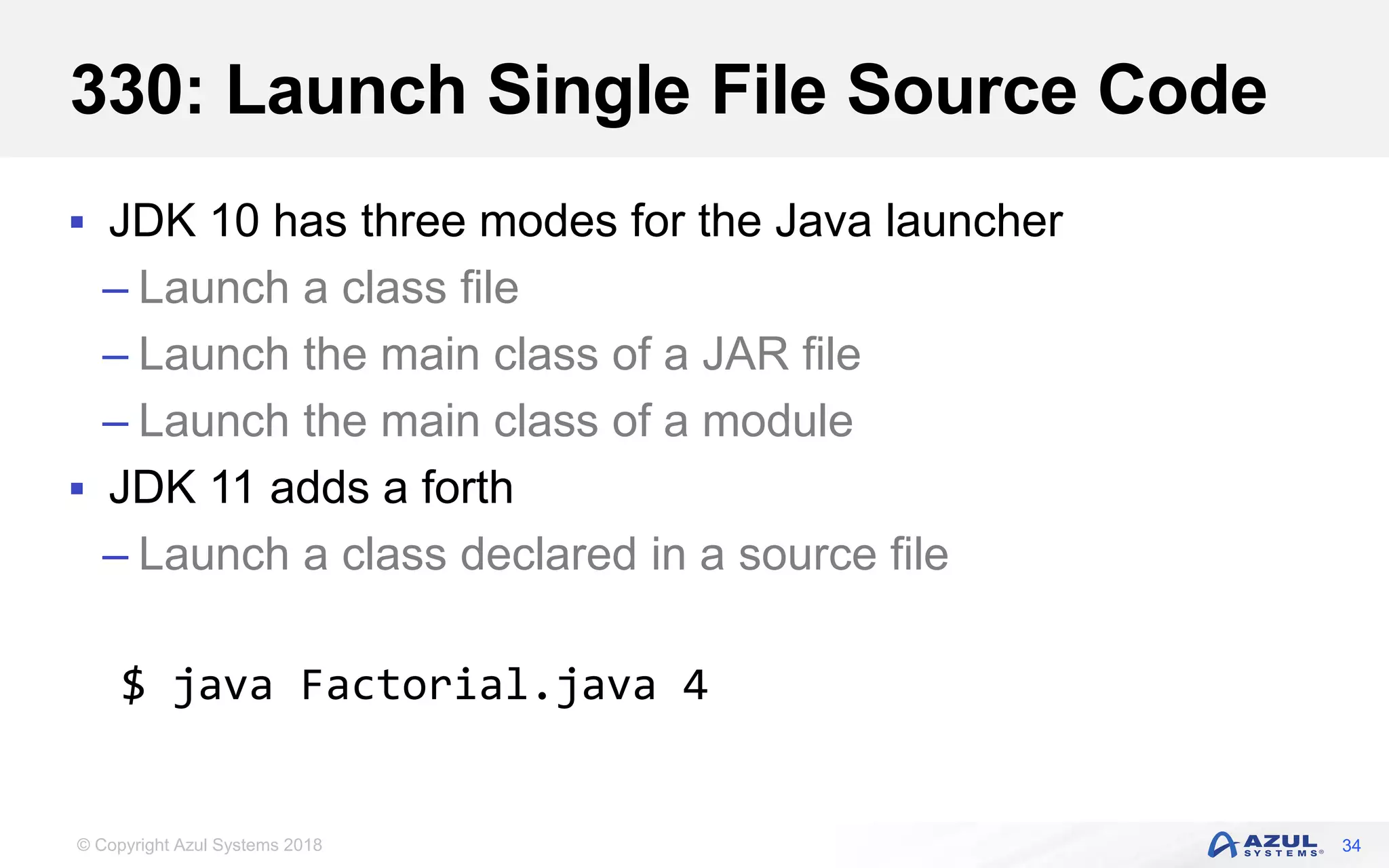 © Copyright Azul Systems 2018
330: Launch Single File Source Code
 JDK 10 has three modes for the Java launcher
– Launch a class file
– Launch the main class of a JAR file
– Launch the main class of a module
 JDK 11 adds a forth
– Launch a class declared in a source file
34
$ java Factorial.java 4
 