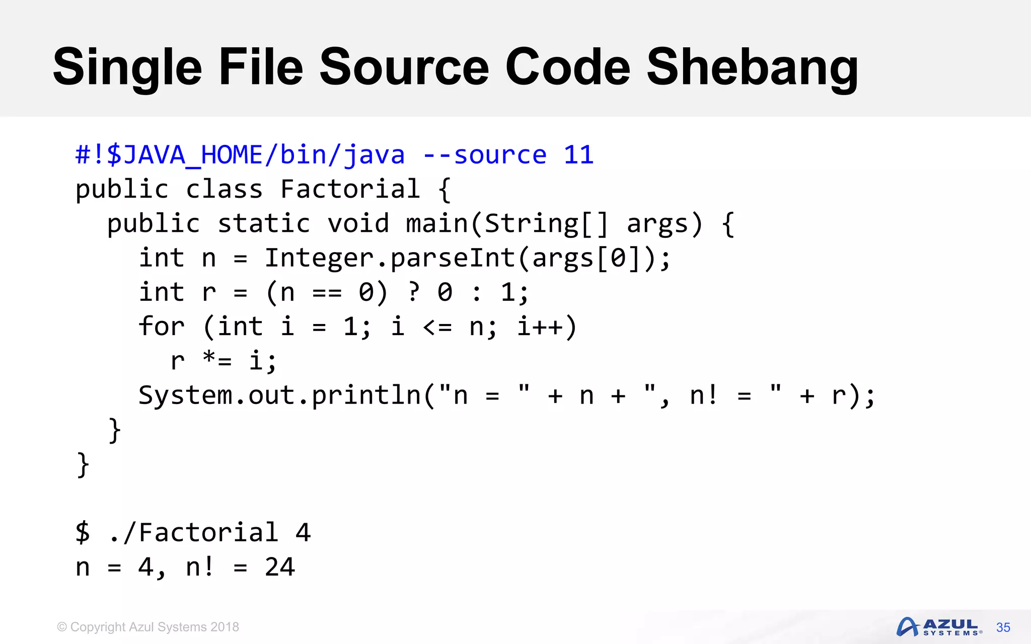 © Copyright Azul Systems 2018
Single File Source Code Shebang
35
#!$JAVA_HOME/bin/java --source 11
public class Factorial {
public static void main(String[] args) {
int n = Integer.parseInt(args[0]);
int r = (n == 0) ? 0 : 1;
for (int i = 1; i <= n; i++)
r *= i;
System.out.println("n = " + n + ", n! = " + r);
}
}
$ ./Factorial 4
n = 4, n! = 24
 