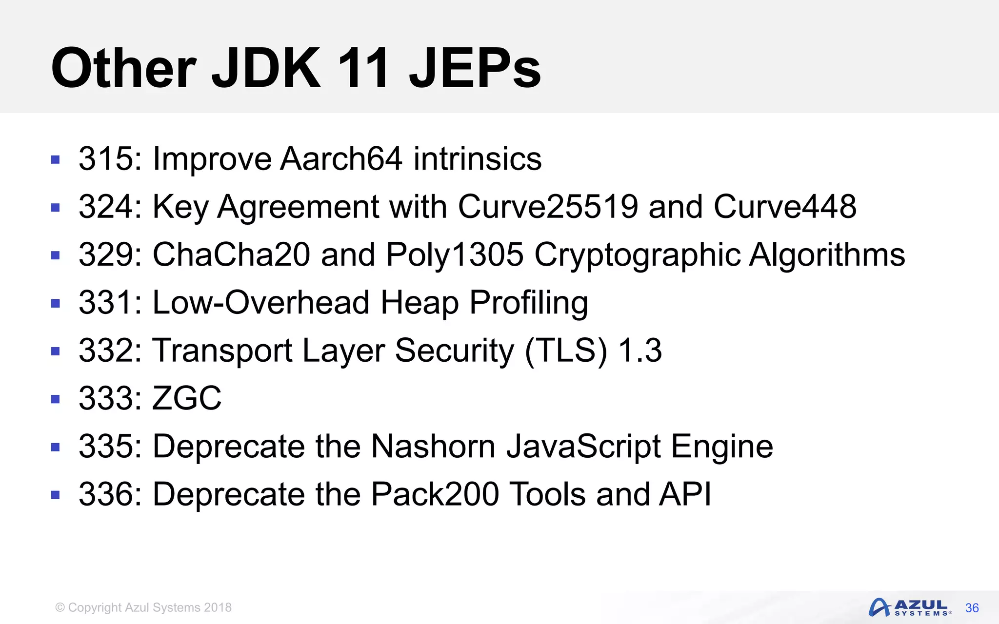 © Copyright Azul Systems 2018
Other JDK 11 JEPs
 315: Improve Aarch64 intrinsics
 324: Key Agreement with Curve25519 and Curve448
 329: ChaCha20 and Poly1305 Cryptographic Algorithms
 331: Low-Overhead Heap Profiling
 332: Transport Layer Security (TLS) 1.3
 333: ZGC
 335: Deprecate the Nashorn JavaScript Engine
 336: Deprecate the Pack200 Tools and API
36
 