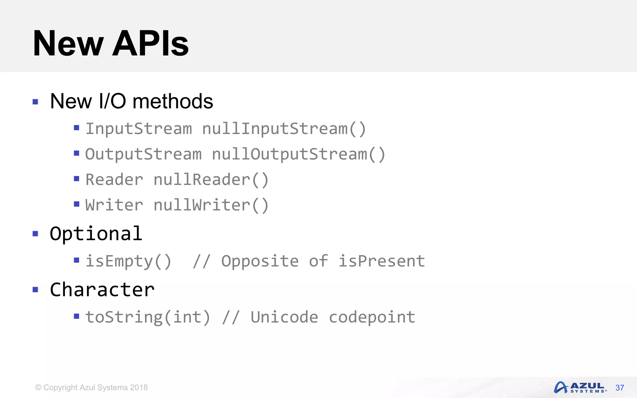 © Copyright Azul Systems 2018
New APIs
 New I/O methods
 InputStream nullInputStream()
 OutputStream nullOutputStream()
 Reader nullReader()
 Writer nullWriter()
 Optional
 isEmpty() // Opposite of isPresent
 Character
 toString(int) // Unicode codepoint
37
 