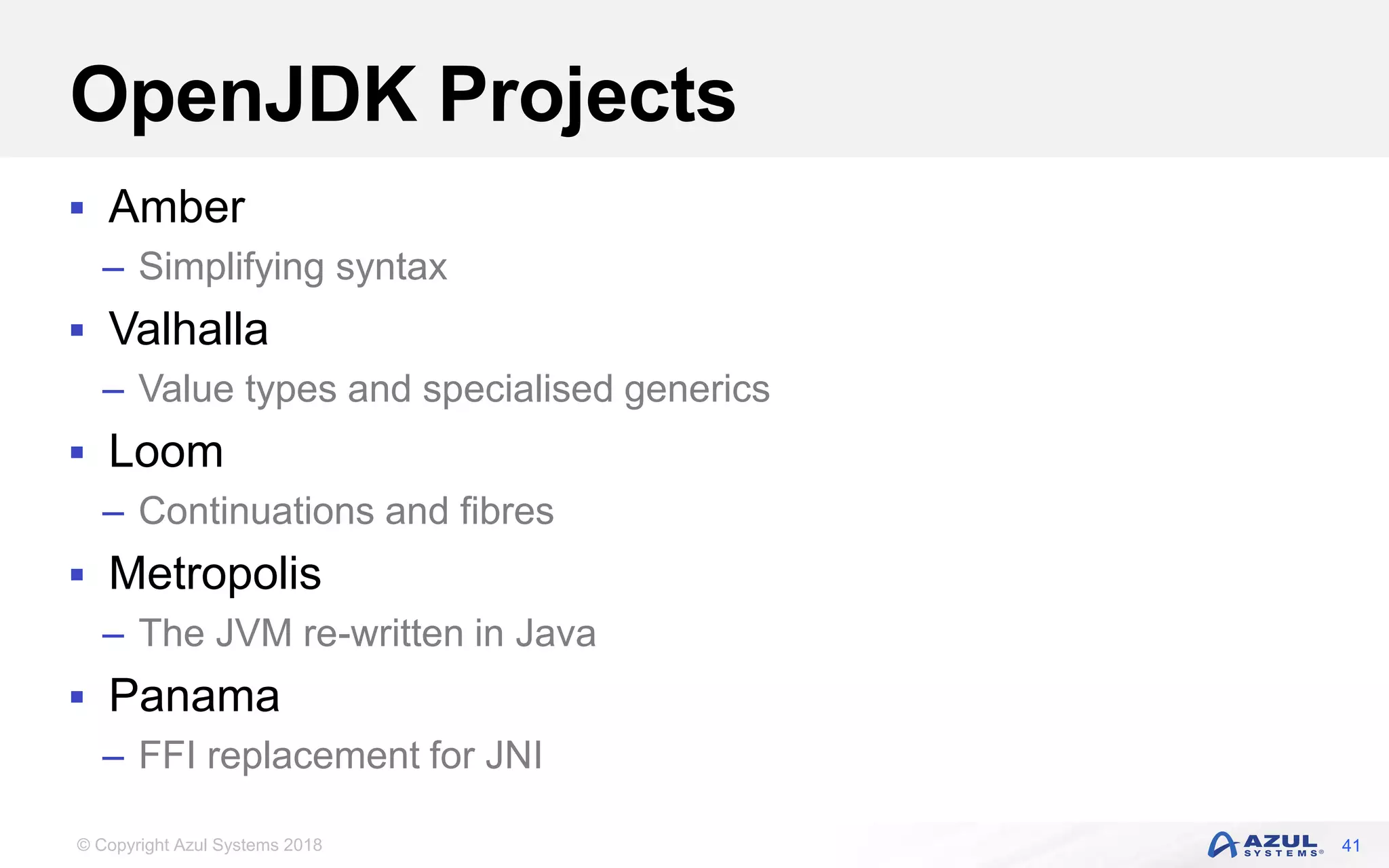 © Copyright Azul Systems 2018
OpenJDK Projects
 Amber
– Simplifying syntax
 Valhalla
– Value types and specialised generics
 Loom
– Continuations and fibres
 Metropolis
– The JVM re-written in Java
 Panama
– FFI replacement for JNI
41
 