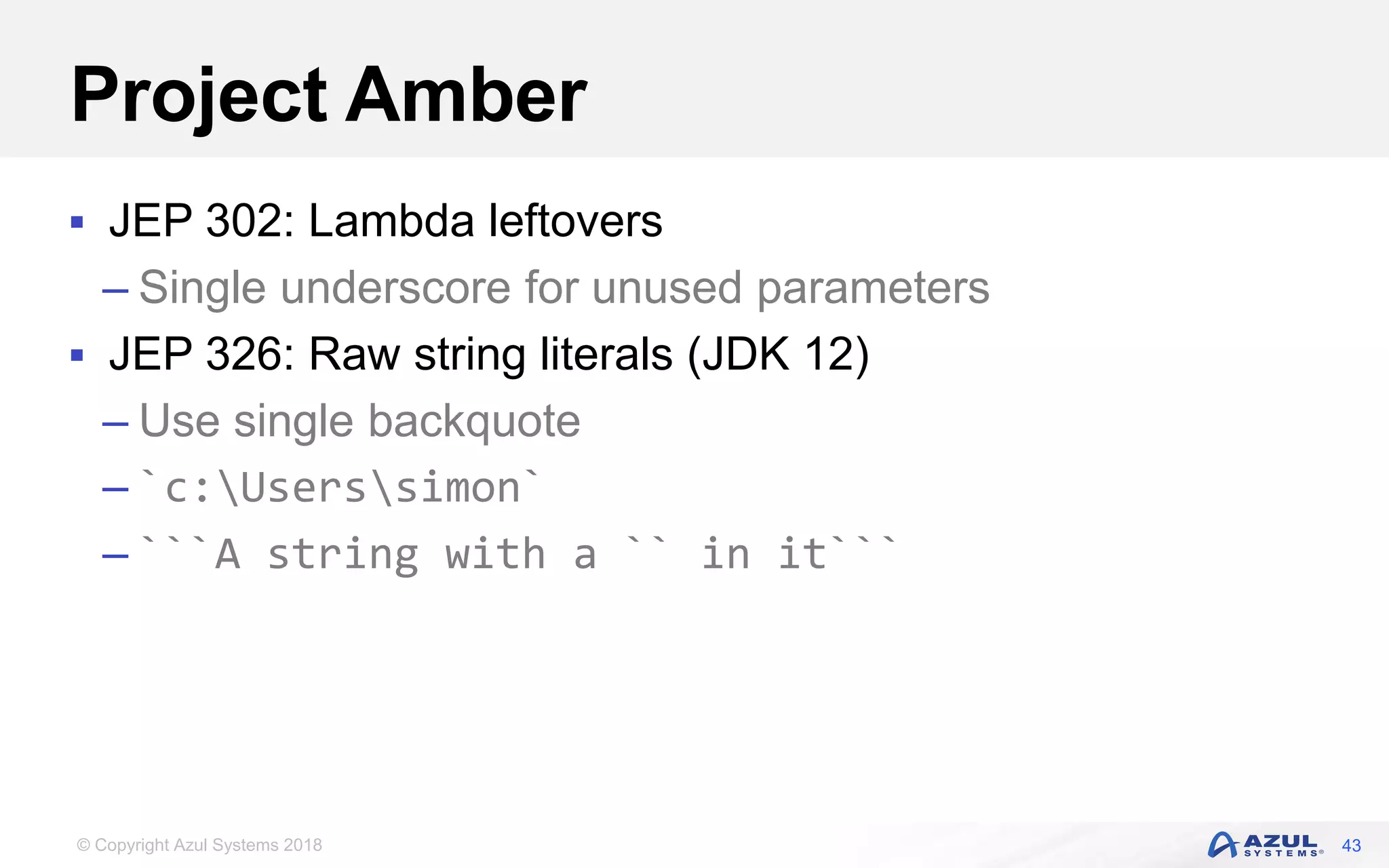 © Copyright Azul Systems 2018
Project Amber
 JEP 302: Lambda leftovers
– Single underscore for unused parameters
 JEP 326: Raw string literals (JDK 12)
– Use single backquote
– `c:Userssimon`
– ```A string with a `` in it```
43
 
