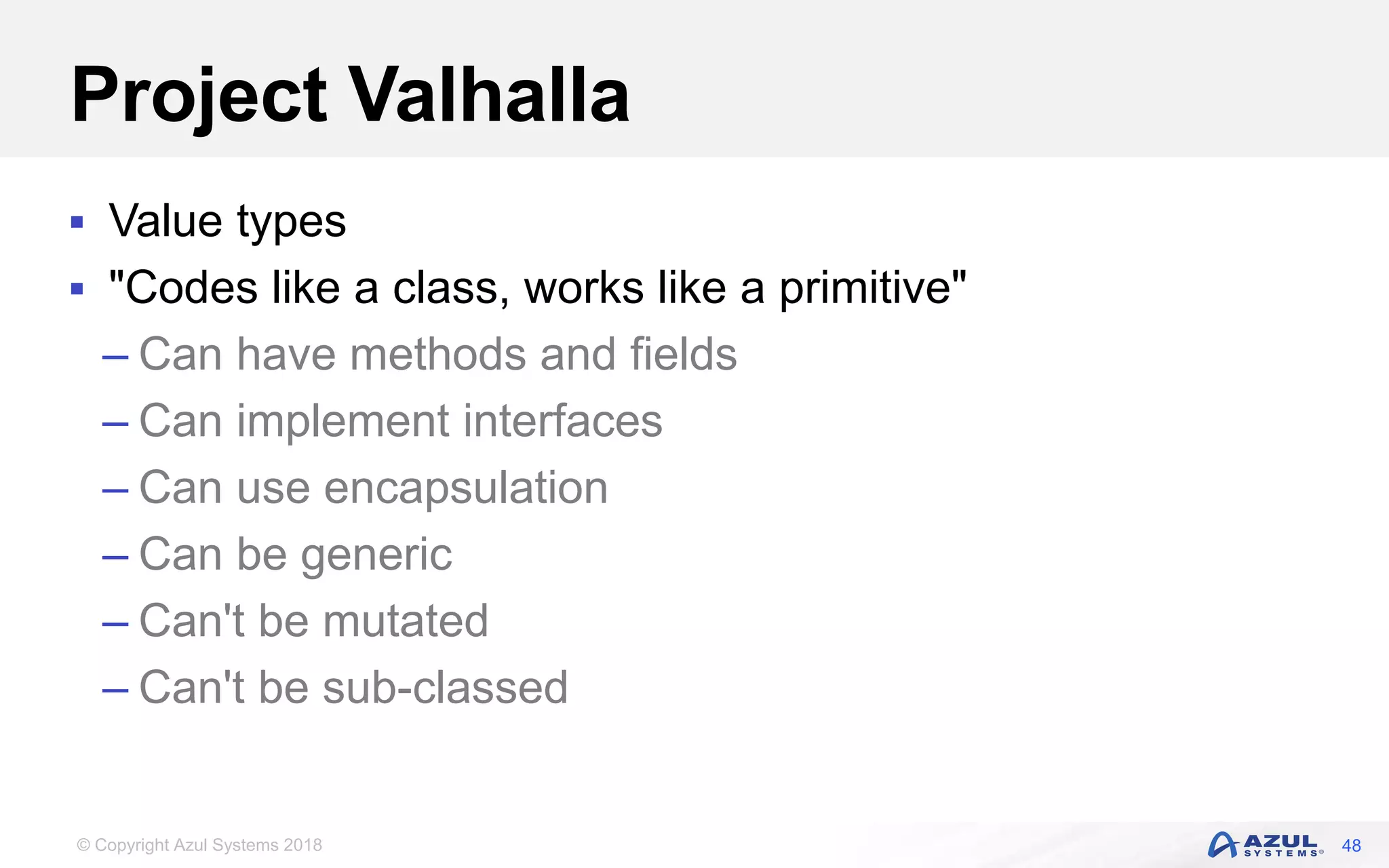 © Copyright Azul Systems 2018
Project Valhalla
 Value types
 "Codes like a class, works like a primitive"
– Can have methods and fields
– Can implement interfaces
– Can use encapsulation
– Can be generic
– Can't be mutated
– Can't be sub-classed
48
 