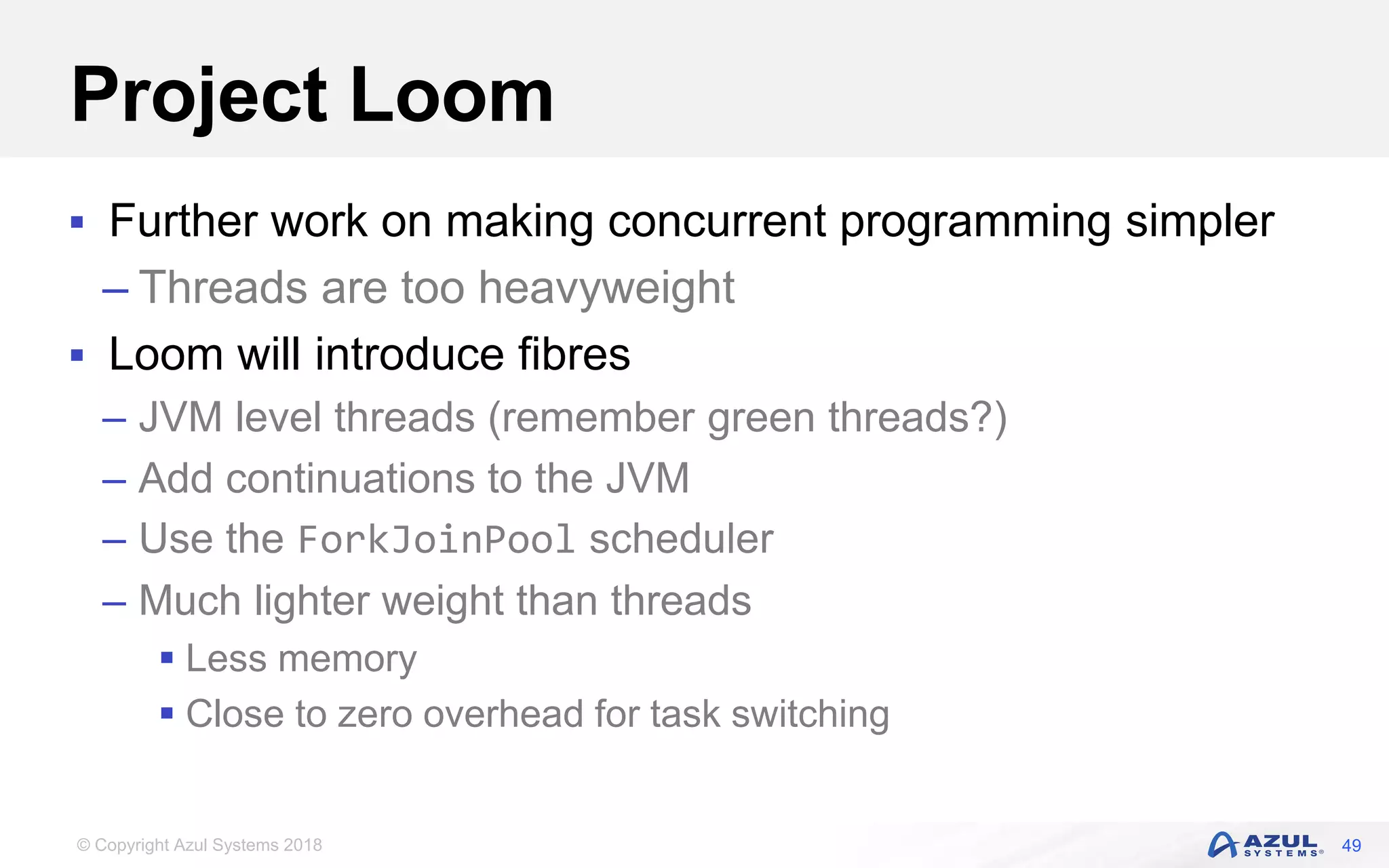 © Copyright Azul Systems 2018
Project Loom
 Further work on making concurrent programming simpler
– Threads are too heavyweight
 Loom will introduce fibres
– JVM level threads (remember green threads?)
– Add continuations to the JVM
– Use the ForkJoinPool scheduler
– Much lighter weight than threads
 Less memory
 Close to zero overhead for task switching
49
 