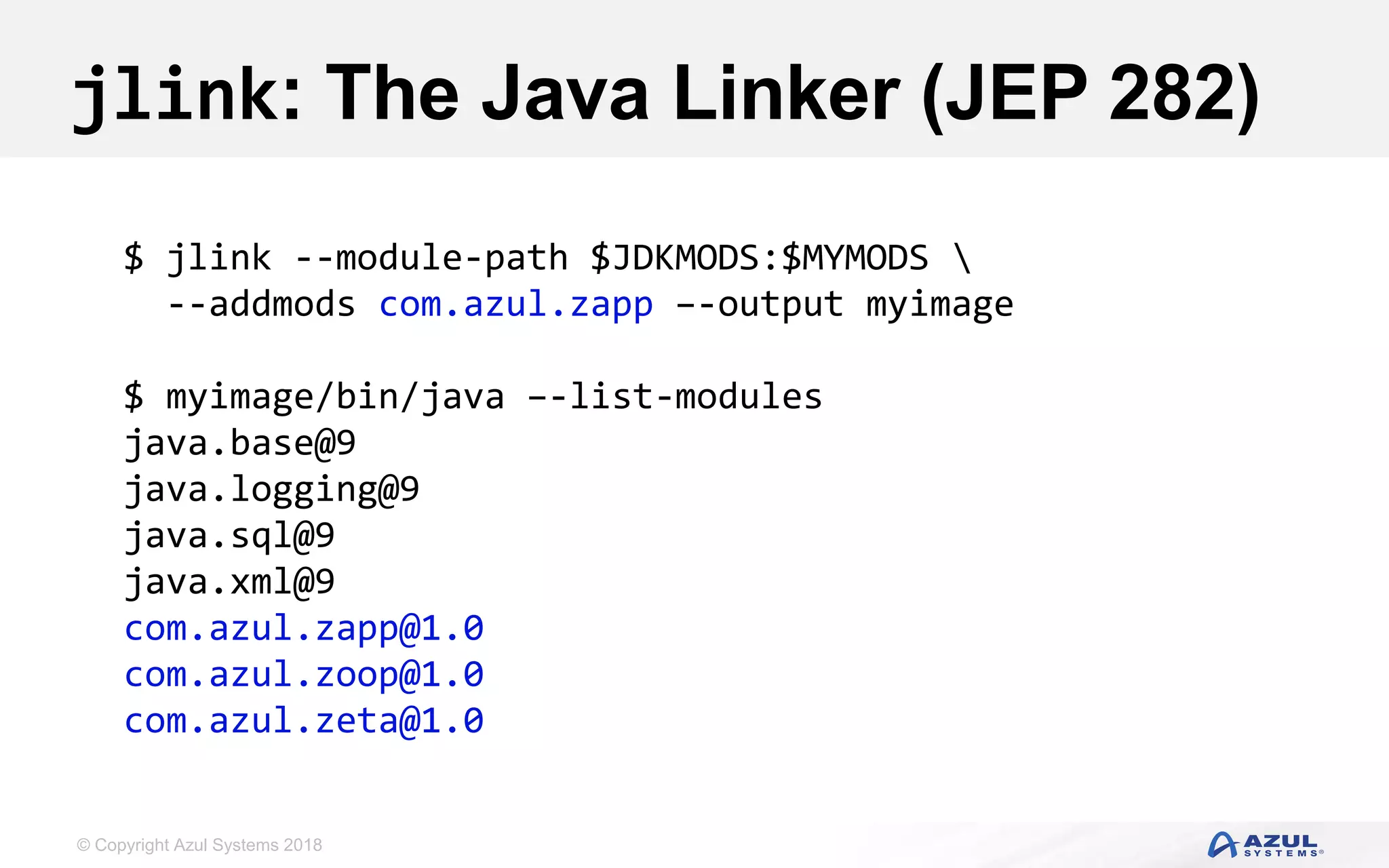 © Copyright Azul Systems 2018
jlink: The Java Linker (JEP 282)
$ jlink --module-path $JDKMODS:$MYMODS 
--addmods com.azul.zapp –-output myimage
$ myimage/bin/java –-list-modules
java.base@9
java.logging@9
java.sql@9
java.xml@9
com.azul.zapp@1.0
com.azul.zoop@1.0
com.azul.zeta@1.0
 