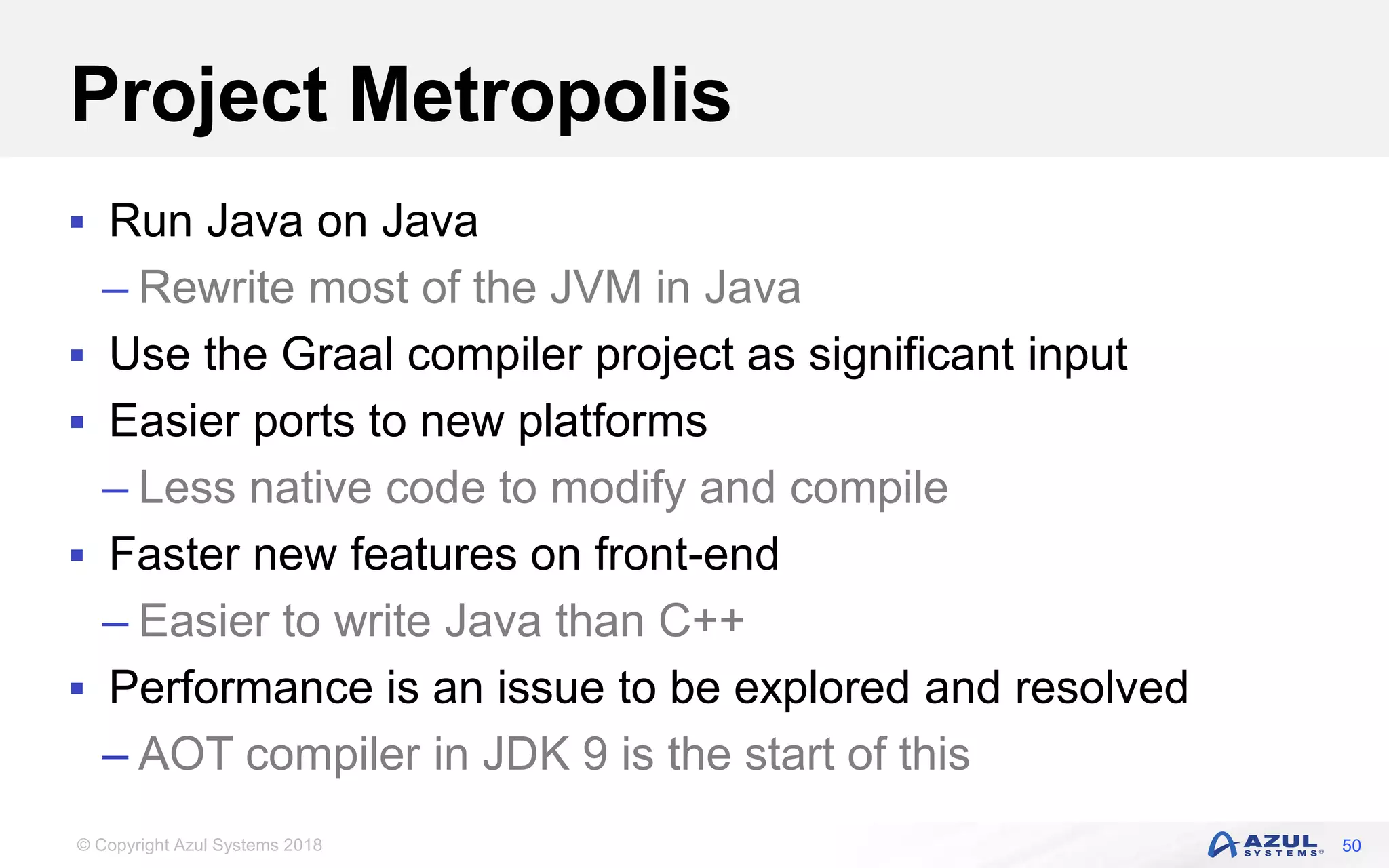 © Copyright Azul Systems 2018
Project Metropolis
 Run Java on Java
– Rewrite most of the JVM in Java
 Use the Graal compiler project as significant input
 Easier ports to new platforms
– Less native code to modify and compile
 Faster new features on front-end
– Easier to write Java than C++
 Performance is an issue to be explored and resolved
– AOT compiler in JDK 9 is the start of this
50
 