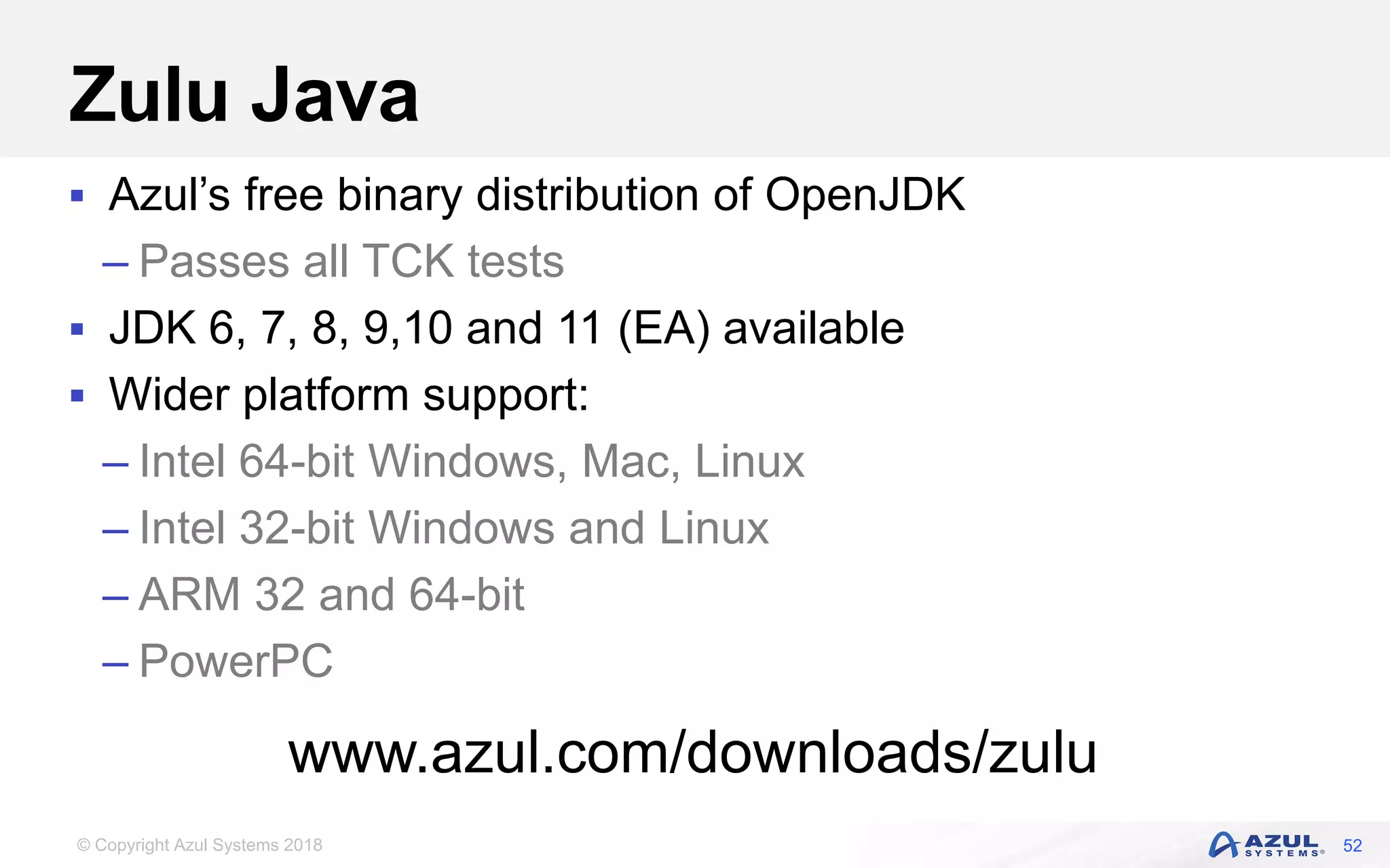 © Copyright Azul Systems 2018
Zulu Java
 Azul’s free binary distribution of OpenJDK
– Passes all TCK tests
 JDK 6, 7, 8, 9,10 and 11 (EA) available
 Wider platform support:
– Intel 64-bit Windows, Mac, Linux
– Intel 32-bit Windows and Linux
– ARM 32 and 64-bit
– PowerPC
52
www.azul.com/downloads/zulu
 