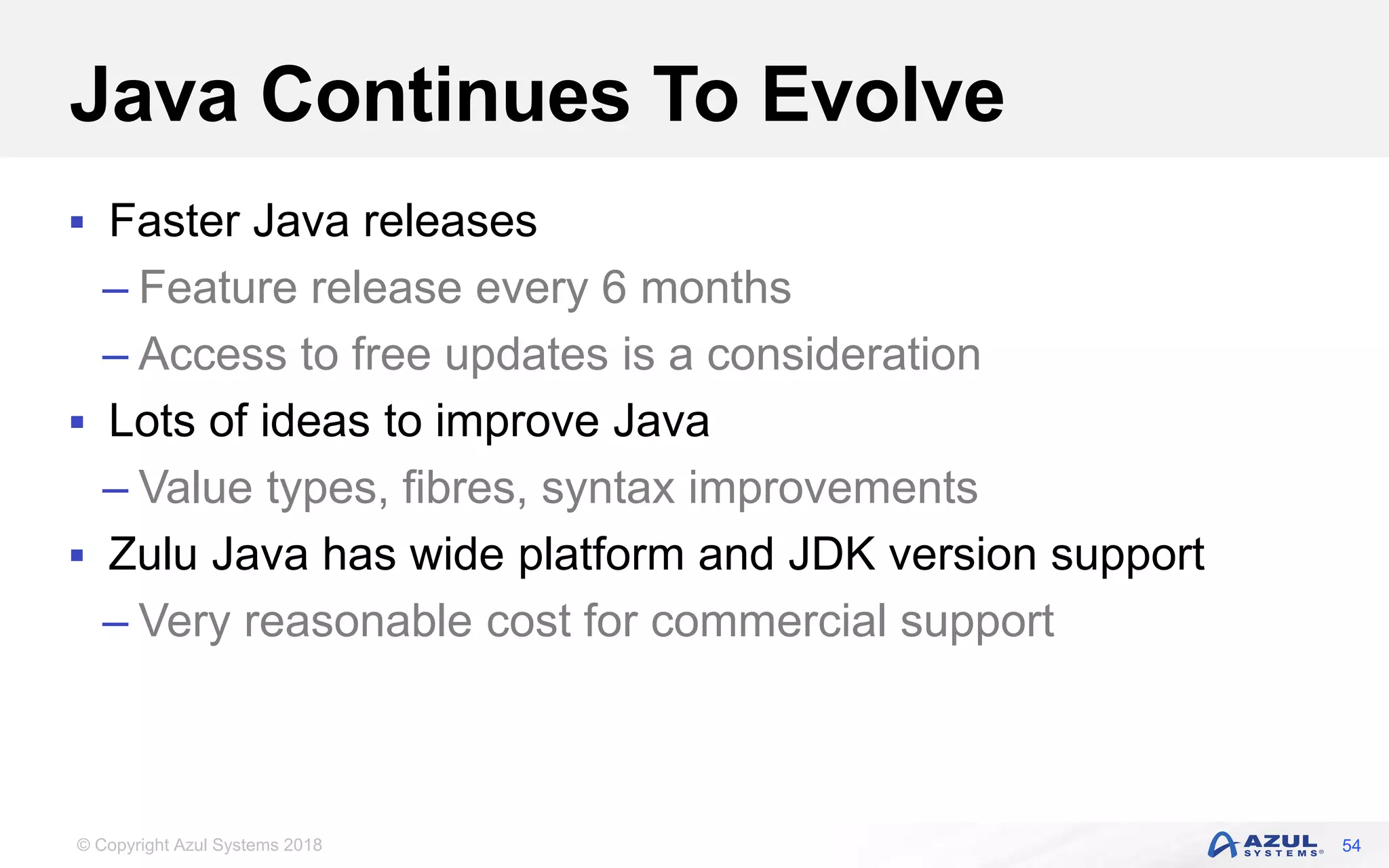 © Copyright Azul Systems 2018
Java Continues To Evolve
 Faster Java releases
– Feature release every 6 months
– Access to free updates is a consideration
 Lots of ideas to improve Java
– Value types, fibres, syntax improvements
 Zulu Java has wide platform and JDK version support
– Very reasonable cost for commercial support
54
 