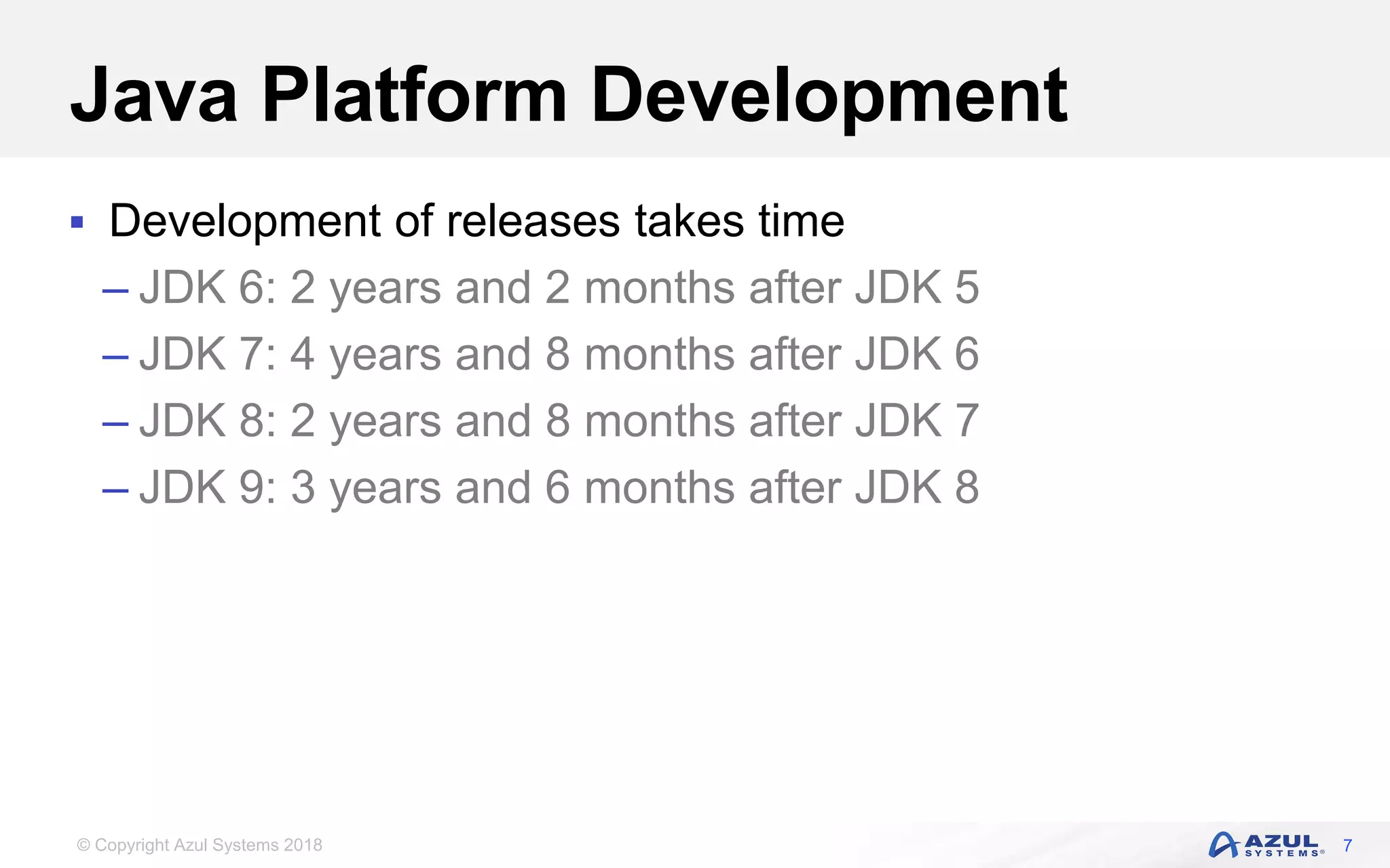 © Copyright Azul Systems 2018
Java Platform Development
 Development of releases takes time
– JDK 6: 2 years and 2 months after JDK 5
– JDK 7: 4 years and 8 months after JDK 6
– JDK 8: 2 years and 8 months after JDK 7
– JDK 9: 3 years and 6 months after JDK 8
7
 