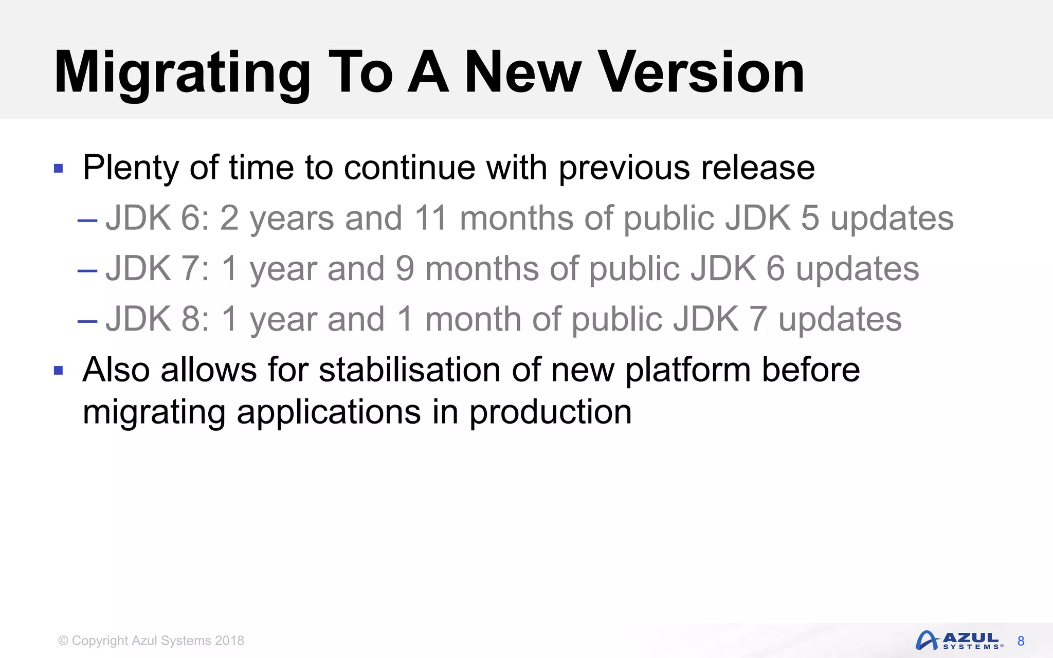 © Copyright Azul Systems 2018
Migrating To A New Version
 Plenty of time to continue with previous release
– JDK 6: 2 years and 11 months of public JDK 5 updates
– JDK 7: 1 year and 9 months of public JDK 6 updates
– JDK 8: 1 year and 1 month of public JDK 7 updates
 Also allows for stabilisation of new platform before
migrating applications in production
8
 