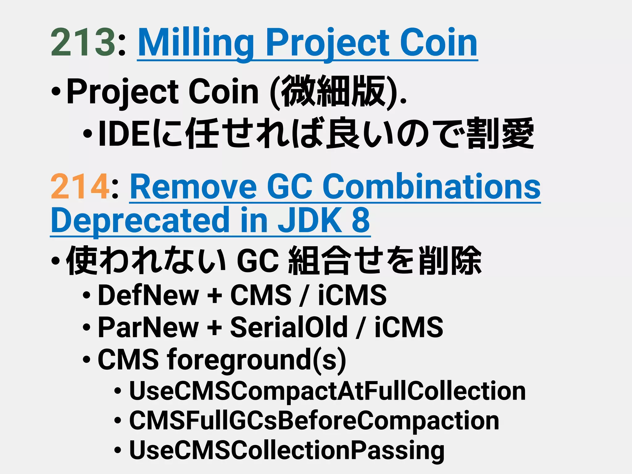 213: Milling Project Coin
•Project Coin (微細版).
•IDEに任せれば良いので割愛
214: Remove GC Combinations
Deprecated in JDK 8
•使われない GC 組合せを削除
• DefNew + CMS / iCMS
• ParNew + SerialOld / iCMS
• CMS foreground(s)
• UseCMSCompactAtFullCollection
• CMSFullGCsBeforeCompaction
• UseCMSCollectionPassing
 