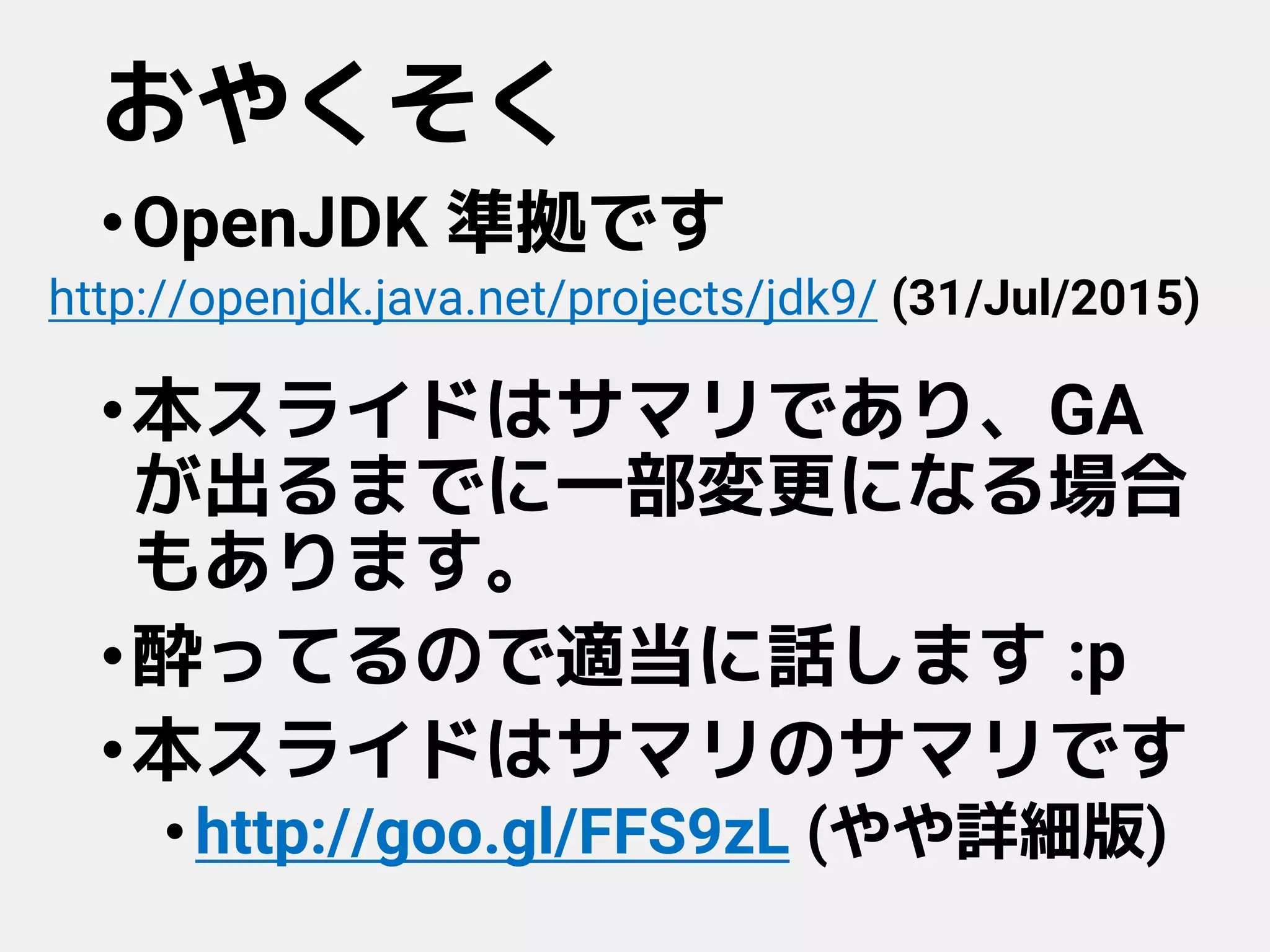 おやくそく
•OpenJDK 準拠です
•本スライドはサマリであり、GA
が出るまでに一部変更になる場合
もあります。
•酔ってるので適当に話します :p
•本スライドはサマリのサマリです
•http://goo.gl/FFS9zL (やや詳細版)
http://openjdk.java.net/projects/jdk9/ (31/Jul/2015)
 