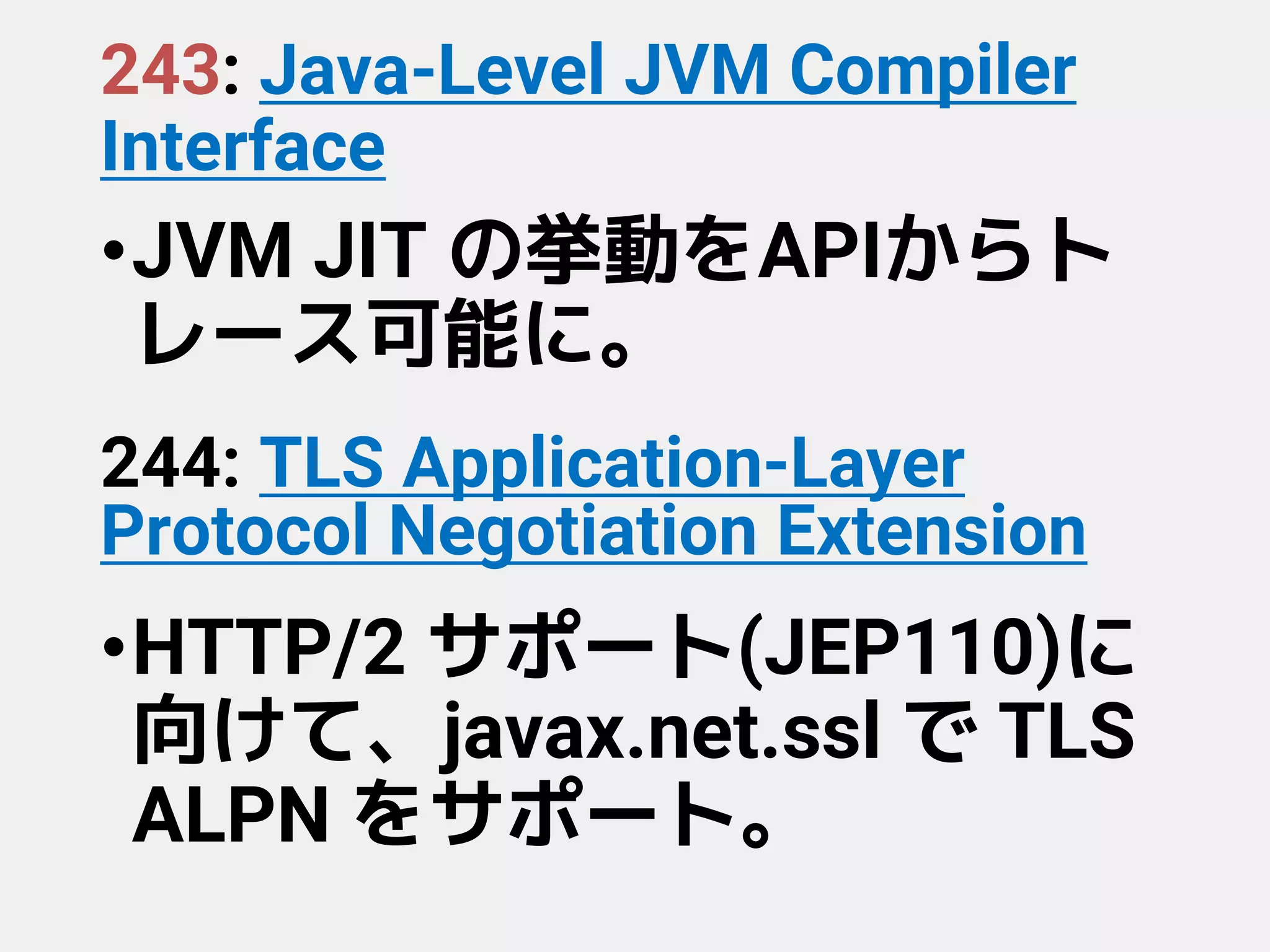 243: Java-Level JVM Compiler
Interface
•JVM JIT の挙動をAPIからト
レース可能に。
244: TLS Application-Layer
Protocol Negotiation Extension
•HTTP/2 サポート(JEP110)に
向けて、javax.net.ssl で TLS
ALPN をサポート。
 