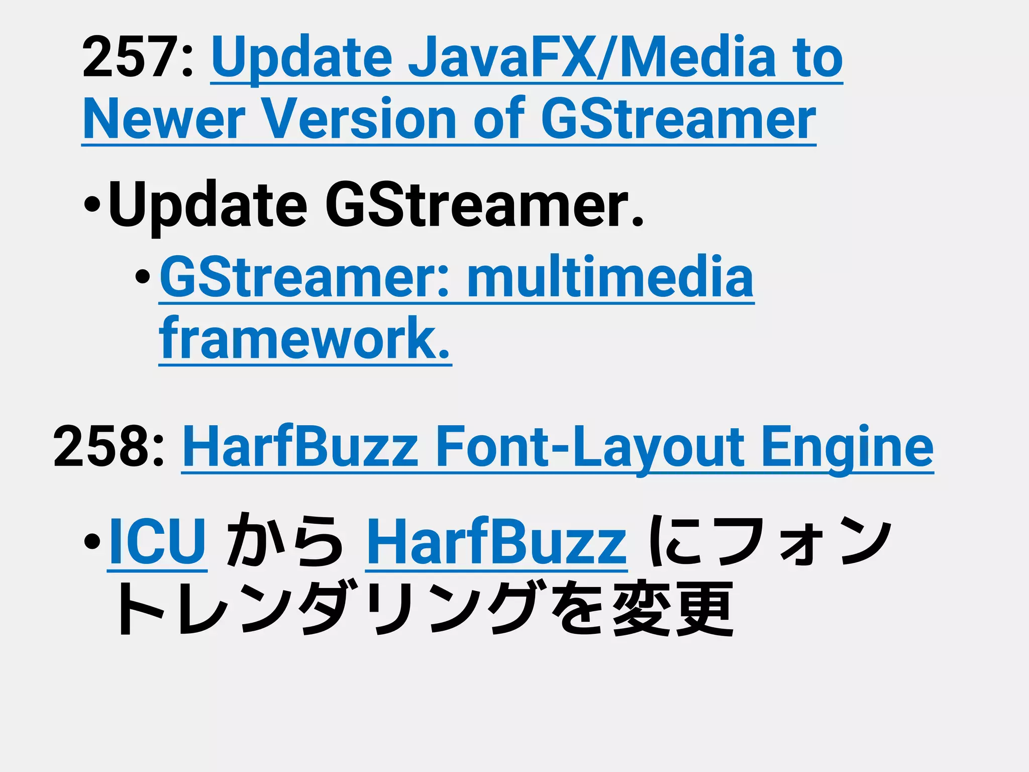 257: Update JavaFX/Media to
Newer Version of GStreamer
•Update GStreamer.
•GStreamer: multimedia
framework.
258: HarfBuzz Font-Layout Engine
•ICU から HarfBuzz にフォン
トレンダリングを変更
 
