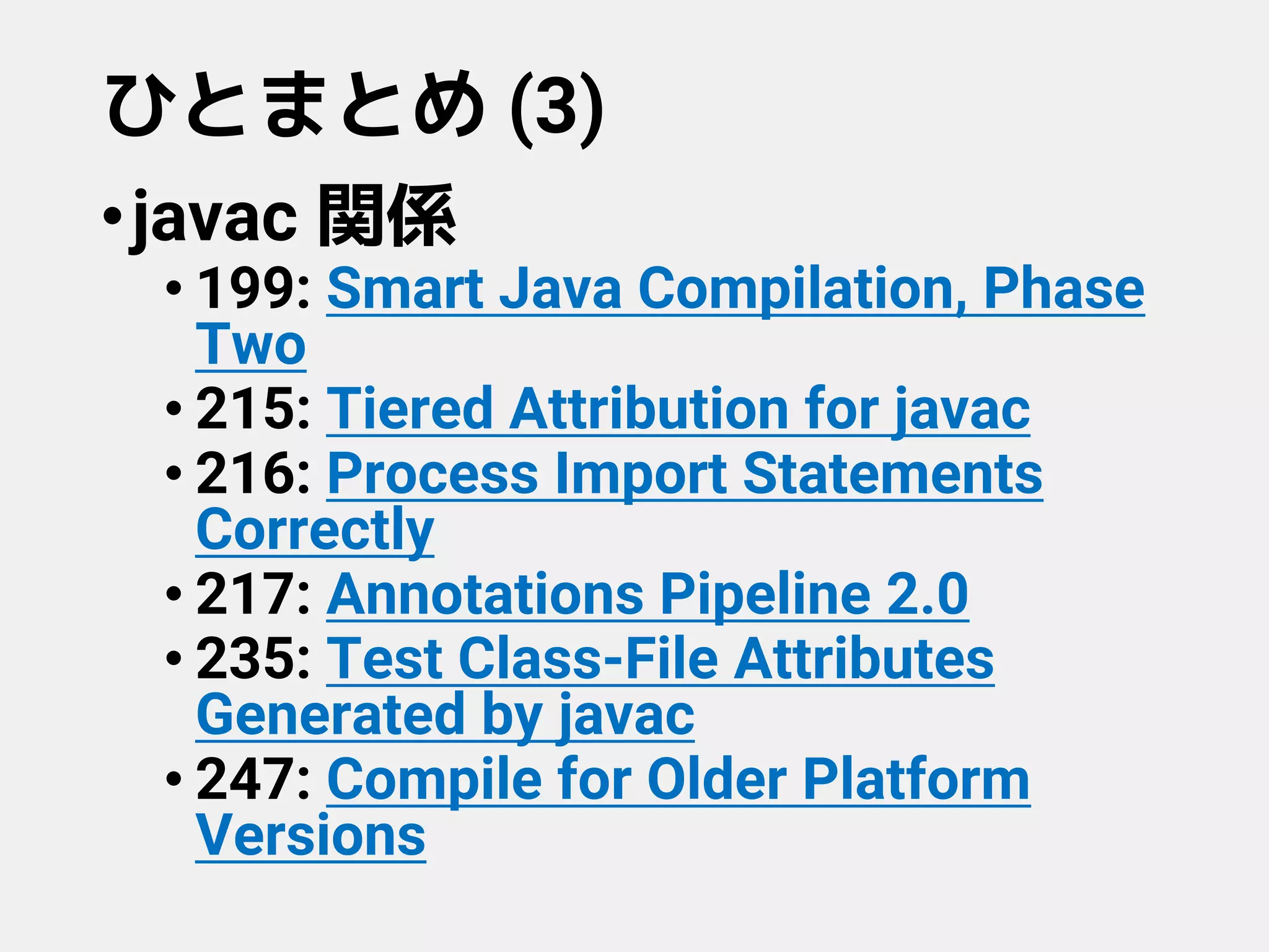 ひとまとめ (3)
•javac 関係
• 199: Smart Java Compilation, Phase
Two
• 215: Tiered Attribution for javac
• 216: Process Import Statements
Correctly
• 217: Annotations Pipeline 2.0
• 235: Test Class-File Attributes
Generated by javac
• 247: Compile for Older Platform
Versions
 
