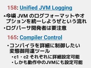 158: Unified JVM Logging
•今頃 JVM のログフォーマットやオ
プションを統一しようぜという流れ
•ログパーサ開発者は要注意
165: Compiler Control
•コンパイラを詳細に制御したい
変態御用達ツール
•c1・c2 それぞれに詳細設定可能
•しかも動作中のJVMにも設定可能
 