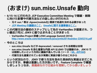 (おまけ) sun.misc.Unsafe 動向
• 6/15-16 に行われた JCP Executive Committee Meeting で隠蔽・削除
に向けた影響や代替方法などの話し合いが行われた
• 元々 sun.* 等は Jigsaw(module化) 関係で処遇を決める必要があった
• JCP Meeting の議題はここ、Unsafeに関する議事録はここ。
• この代替方法の最初のステップとして先の VarHandles が提案され、つ
い最近(7月)に JDK9 に盛り込まれることが決まった
• VarHandles Project 詳細 (JVM Language Summit 2014)
http://www.oracle.com/technetwork/java/jvmls2014sandoz-2265216.pdf
• 今のところは
• sun.misc.Unsafe などが deprecated / removed される時期は未明
• sun.misc.Unsafe を含む重要な内部 API はJDK9 では隠蔽のみ、JDK10 で
は削除したいという方向に議論が進んでいる (ソース：ML, JEP260)
• 代替方法も提案されているが実際に実装が揃うのはこれから
• という状況なので、JDK9 で使う方法を含めた具体的な実装はまだこれ
からですが、準備は意識した方が良いです。Feature Complete で確認
しましょう :) なお、黒魔術なので仕組みを理解してから使いましょう
 