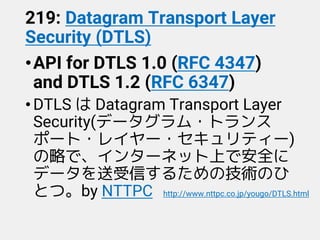 219: Datagram Transport Layer
Security (DTLS)
•API for DTLS 1.0 (RFC 4347)
and DTLS 1.2 (RFC 6347)
•DTLS は Datagram Transport Layer
Security(データグラム・トランス
ポート・レイヤー・セキュリティー)
の略で、インターネット上で安全に
データを送受信するための技術のひ
とつ。by NTTPC http://www.nttpc.co.jp/yougo/DTLS.html
 