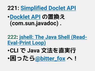 221: Simplified Doclet API
•Docklet API の置換え
(com.sun.javadoc) .
222: jshell: The Java Shell (Read-
Eval-Print Loop)
•CLI で Java 文法を直実行
•困ったら@bitter_fox へ！
 