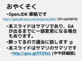 おやくそく
•OpenJDK 準拠です
•本スライドはサマリであり、GA
が出るまでに一部変更になる場合
もあります。
•酔ってるので適当に話します :p
•本スライドはサマリのサマリです
•http://goo.gl/FFS9zL (やや詳細版)
http://openjdk.java.net/projects/jdk9/ (31/Jul/2015)
 