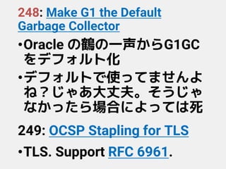 248: Make G1 the Default
Garbage Collector
•Oracle の鶴の一声からG1GC
をデフォルト化
•デフォルトで使ってませんよ
ね？じゃあ大丈夫。そうじゃ
なかったら場合によっては死
249: OCSP Stapling for TLS
•TLS. Support RFC 6961.
 
