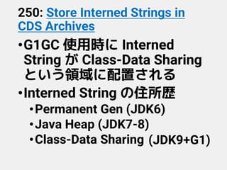 250: Store Interned Strings in
CDS Archives
•G1GC 使用時に Interned
String が Class-Data Sharing
という領域に配置される
•Interned String の住所歴
•Permanent Gen (JDK6)
•Java Heap (JDK7-8)
•Class-Data Sharing (JDK9+G1)
 