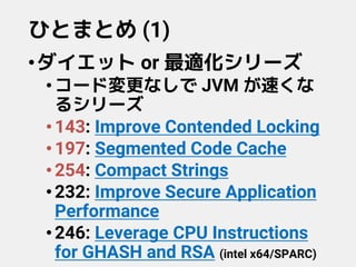 ひとまとめ (1)
•ダイエット or 最適化シリーズ
•コード変更なしで JVM が速くな
るシリーズ
•143: Improve Contended Locking
•197: Segmented Code Cache
•254: Compact Strings
•232: Improve Secure Application
Performance
•246: Leverage CPU Instructions
for GHASH and RSA (intel x64/SPARC)
 