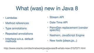 What (was) new in Java 8
• Lambdas 

• Method references

• Type annotations 

• Repeated annotations 

• Interface a.k.a. default
methods

10
• Stream API

• Date Time API

• PermGen replacement (vendor
speciﬁc)

• Nashorn, JavaScript Engine

• New tools (jdeps,jjs,..)
http://www.oracle.com/technetwork/java/javase/8-whats-new-2157071.html
 