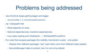 Problems being addressed
• Java Runtime keeps getting bigger and bigger

• Java 8 proﬁles 1, 2, 3 provide partial solutions

• Jar / Classpath Hell

• What depends on what ..

• Optional dependancies, transitive dependancies

• Lazy class loading and initialisation -> NoClassDefFoundError 

• For code that escapes packages the visibility mechanism is poor - only public

• Classes from diﬀerent packages “see” each other, even from diﬀerent class loaders

• SecurityManager helps to protect, but it is not on by default
16
 