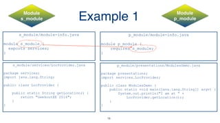 Example 1
s_module/module-info.java
module s_module {
exports services;
}
p_module/module-info.java
module p_module {
requires s_module;
}
s_module/services/LocProvider.java
package services;
import java.lang.String;
public class LocProvider {
public static String getLocation() {
return "GeekoutEE 2016";
}
}
p_module/presentations/ModulesDemo.java
package presentations;
import services.LocProvider;
public class ModulesDemo {
public static void main(java.lang.String[] argv) {
System.out.println("I am at “ +
LocProvider.getLocation());
}
}
Module 
s_module
Module
p_module
18
 