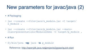 New parameters for javac/java (2)
20
• # Packaging
• jar --create --file=jars/s_module.jar -C target/
s_module .
• jar --create --file=jars/p_module.jar --main-
class=presentations/ModulesDemo -C target/p_module .
• # Run
• $j/bin/java -mp jars -m p_module
Reference: http://openjdk.java.net/projects/jigsaw/quick-start
 