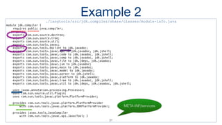 Example 2./langtools/src/jdk.compiler/share/classes/module-info.java
module jdk.compiler {
requires public java.compiler;
exports com.sun.source.doctree;
exports com.sun.source.tree;
exports com.sun.source.util;
exports com.sun.tools.javac;
exports com.sun.tools.doclint to jdk.javadoc;
exports com.sun.tools.javac.api to jdk.javadoc, jdk.jshell;
exports com.sun.tools.javac.code to jdk.javadoc, jdk.jshell;
exports com.sun.tools.javac.comp to jdk.javadoc, jdk.jshell;
exports com.sun.tools.javac.file to jdk.jdeps, jdk.javadoc;
exports com.sun.tools.javac.jvm to jdk.javadoc;
exports com.sun.tools.javac.main to jdk.javadoc;
exports com.sun.tools.javac.model to jdk.javadoc;
exports com.sun.tools.javac.parser to jdk.jshell;
exports com.sun.tools.javac.platform to jdk.javadoc;
exports com.sun.tools.javac.tree to jdk.javadoc, jdk.jshell;
exports com.sun.tools.javac.util to jdk.jdeps, jdk.javadoc, jdk.jshell;
uses javax.annotation.processing.Processor;
uses com.sun.source.util.Plugin;
uses com.sun.tools.javac.platform.PlatformProvider;
provides com.sun.tools.javac.platform.PlatformProvider
with com.sun.tools.javac.platform.JDKPlatformProvider;
provides javax.tools.JavaCompiler
with com.sun.tools.javac.api.JavacTool; }
META-INF/services
21
 