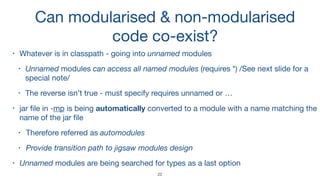 Can modularised & non-modularised 
code co-exist?
• Whatever is in classpath - going into unnamed modules

• Unnamed modules can access all named modules (requires *) /See next slide for a
special note/

• The reverse isn’t true - must specify requires unnamed or …

• jar ﬁle in -mp is being automatically converted to a module with a name matching the
name of the jar ﬁle

• Therefore referred as automodules
• Provide transition path to jigsaw modules design
• Unnamed modules are being searched for types as a last option
22
 