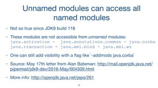 Unnamed modules can access all
named modules
• Not so true since JDK9 build 118

• These modules are not accessible from unnamed modules: 
java.activation - java.annotations.common - java.corba 
java.transaction - java.xml.bind - java.xml.ws
• One can still add visibility with a ﬂag like `-addmods java.corba`

• Source: May 17th letter from Alan Bateman: http://mail.openjdk.java.net/
pipermail/jdk9-dev/2016-May/004309.html

• More info: http://openjdk.java.net/jeps/261
23
 