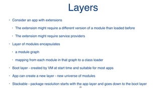 28
• Consider an app with extensions
• The extension might require a different version of a module than loaded before
• The extension might require service providers
• Layer of modules encapsulates
• a module graph
• mapping from each module in that graph to a class loader
• Boot layer - created by VM at start time and suitable for most apps
• App can create a new layer - new universe of modules
• Stackable - package resolution starts with the app layer and goes down to the boot layer
Layers
 
