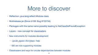 More to discover
30
• Reﬂection. java.lang.reﬂect.Module class.

• Multirelease jar (Since b109. Bug 8132734)

• Packages with the same name possibly leading to NoClassDefFoundException

• Layers - new concept for classloaders

• New instruments for modules development

• <java9_jigsaw>/bin/jdeps -help

• IDE are now supporting modules

• Classloaders and ways for circular dependancies between modules
 