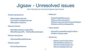Jigsaw - Unresolved issues

http://openjdk.java.net/projects/jigsaw/spec/issues/
• Module declarations

• #ModuleNameSyntax ·
#CompileTimeDependences ·
#ModuleAnnotations

• Module artifacts

• #MultiModuleExecutableJARs ·
#MultiModuleJARs · #ReiﬁedModuleGraphs

• Module descriptors

• #StandardModuleAttributes

• Module graphs

• #CyclicDependences

• Reﬂection

• #ClassFilesAsResources ·
#ResourceEncapsulation ·
#ReﬂectiveAccessToNonExportedTypes ·
#ReﬂectionWithoutReadability

• Class loaders

• #AvoidConcealedPackageConﬂicts ·
#PlatformClassLoader

• Versioning

• #StaticLayerConﬁguration ·
#MultipleModuleVersions ·
#VersionsInModuleNames ·
#VersionedDependences
31
 